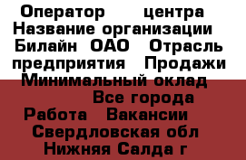 Оператор Call-центра › Название организации ­ Билайн, ОАО › Отрасль предприятия ­ Продажи › Минимальный оклад ­ 35 000 - Все города Работа » Вакансии   . Свердловская обл.,Нижняя Салда г.